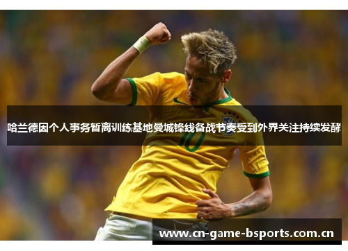 哈兰德因个人事务暂离训练基地曼城锋线备战节奏受到外界关注持续发酵